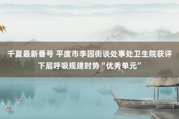 千夏最新番号 平度市李园街谈处事处卫生院获评下层呼吸规建时势“优秀单元”