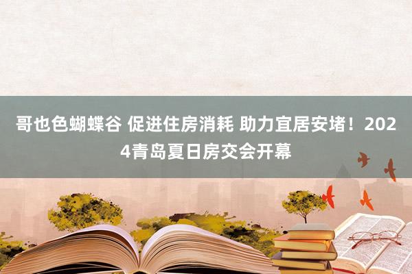 哥也色蝴蝶谷 促进住房消耗 助力宜居安堵！2024青岛夏日房交会开幕