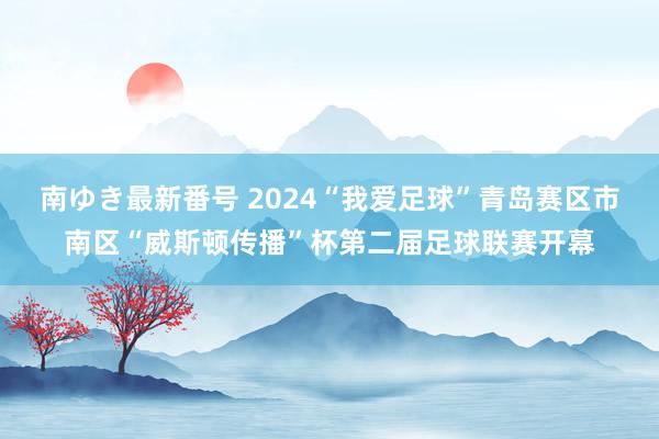 南ゆき最新番号 2024“我爱足球”青岛赛区市南区“威斯顿传播”杯第二届足球联赛开幕