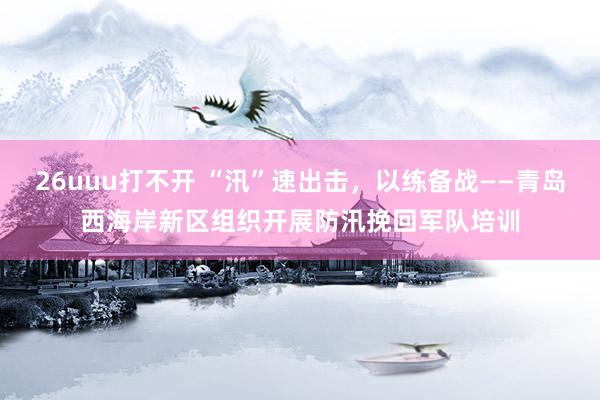 26uuu打不开 “汛”速出击，以练备战——青岛西海岸新区组织开展防汛挽回军队培训