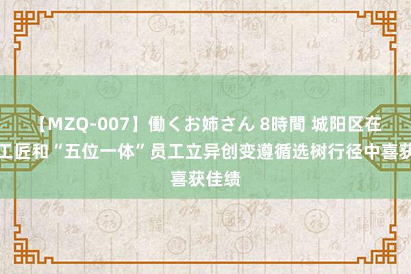 【MZQ-007】働くお姉さん 8時間 城阳区在市级工匠和“五位一体”员工立异创变遵循选树行径中喜获佳绩