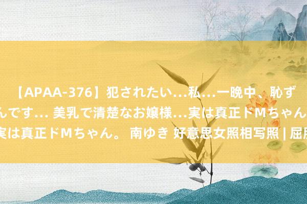 【APAA-376】犯されたい…私…一晩中、恥ずかしい恰好で犯されたいんです… 美乳で清楚なお嬢様…実は真正ドMちゃん。 南ゆき 好意思女照相写照 | 屈服谦让