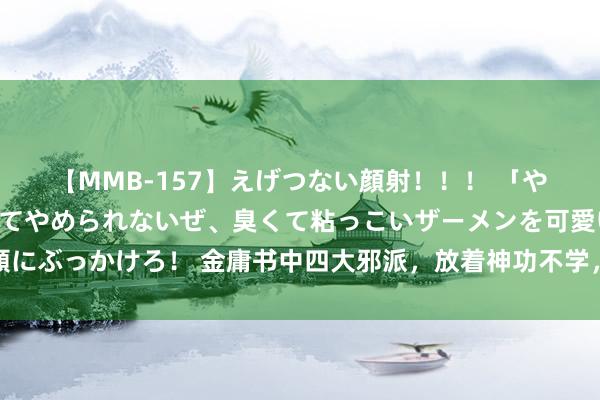 【MMB-157】えげつない顔射！！！ 「やめて！」と言われたってやめられないぜ、臭くて粘っこいザーメンを可愛いお顔にぶっかけろ！ 金庸书中四大邪派，放着神功不学，酣醉二流武功，最终一败涂地