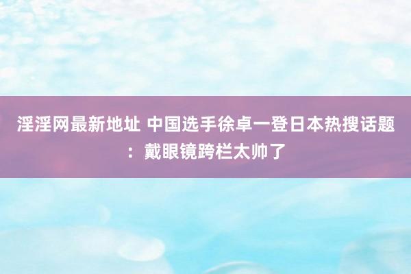 淫淫网最新地址 中国选手徐卓一登日本热搜话题：戴眼镜跨栏太帅了