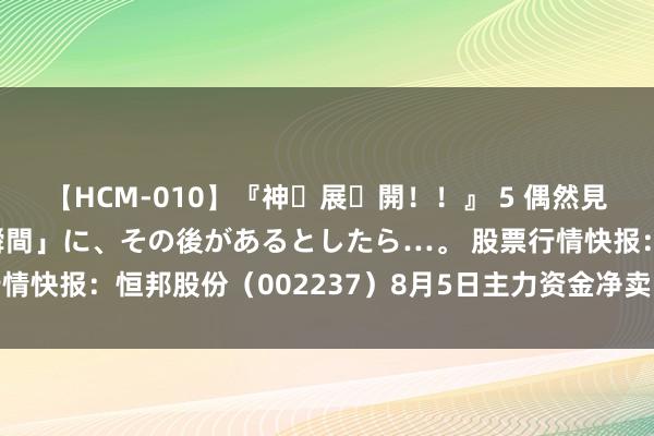 【HCM-010】『神・展・開！！』 5 偶然見かけた「目が奪われる瞬間」に、その後があるとしたら…。 股票行情快报：恒邦股份（002237）8月5日主力资金净卖出354.18万元