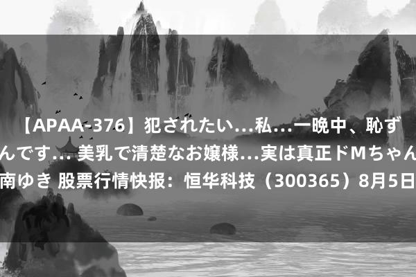 【APAA-376】犯されたい…私…一晩中、恥ずかしい恰好で犯されたいんです… 美乳で清楚なお嬢様…実は真正ドMちゃん。 南ゆき 股票行情快报：恒华科技（300365）8月5日主力资金净卖出362.93万元