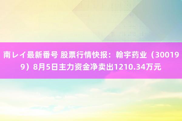 南レイ最新番号 股票行情快报：翰宇药业（300199）8月5日主力资金净卖出1210.34万元