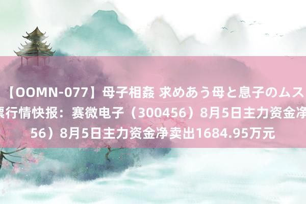 【OOMN-077】母子相姦 求めあう母と息子のムスコ 4時間 25名 股票行情快报：赛微电子（300456）8月5日主力资金净卖出1684.95万元