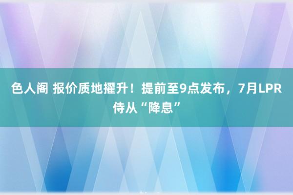 色人阁 报价质地擢升！提前至9点发布，7月LPR侍从“降息”