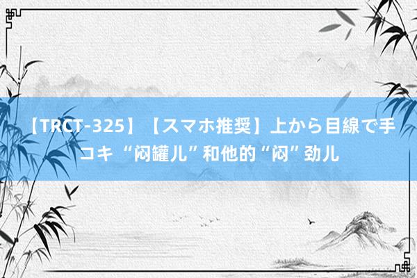 【TRCT-325】【スマホ推奨】上から目線で手コキ “闷罐儿”和他的“闷”劲儿