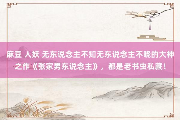 麻豆 人妖 无东说念主不知无东说念主不晓的大神之作《张家男东说念主》，都是老书虫私藏！