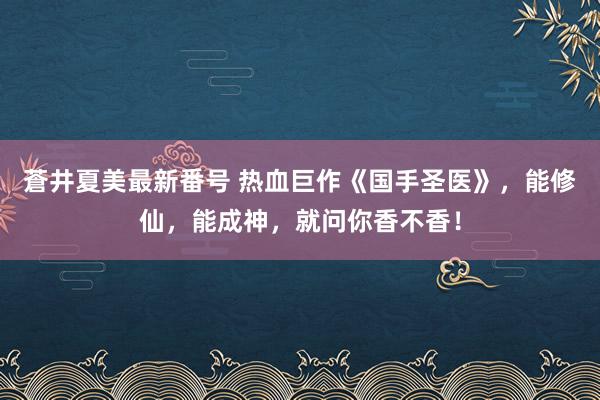 蒼井夏美最新番号 热血巨作《国手圣医》，能修仙，能成神，就问你香不香！