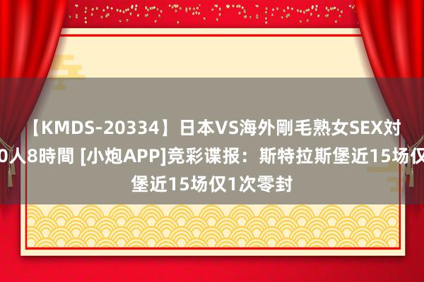 【KMDS-20334】日本VS海外剛毛熟女SEX対決！！40人8時間 [小炮APP]竞彩谍报：斯特拉斯堡近15场仅1次零封