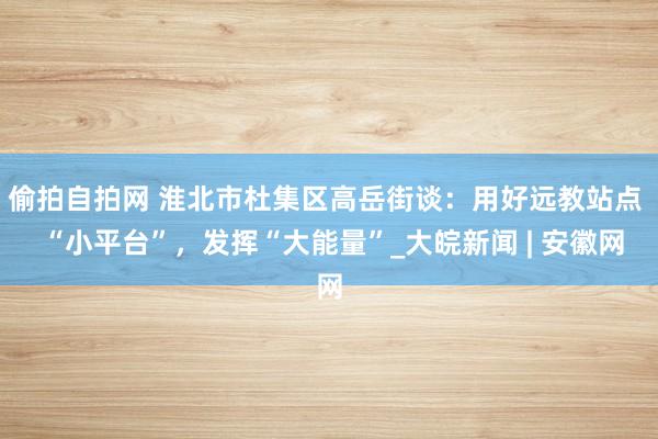 偷拍自拍网 淮北市杜集区高岳街谈：用好远教站点  “小平台”，发挥“大能量”_大皖新闻 | 安徽网