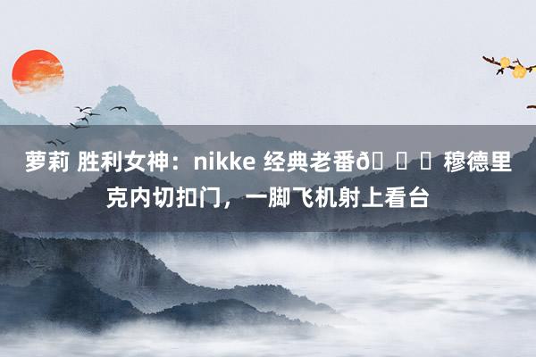 萝莉 胜利女神：nikke 经典老番?穆德里克内切扣门，一脚飞机射上看台