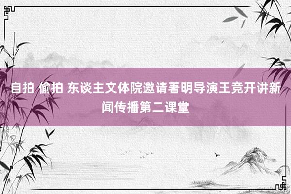 自拍 偷拍 东谈主文体院邀请著明导演王竞开讲新闻传播第二课堂