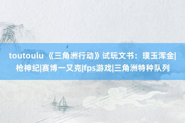 toutoulu 《三角洲行动》试玩文书：璞玉浑金|枪神纪|赛博一又克|fps游戏|三角洲特种队列