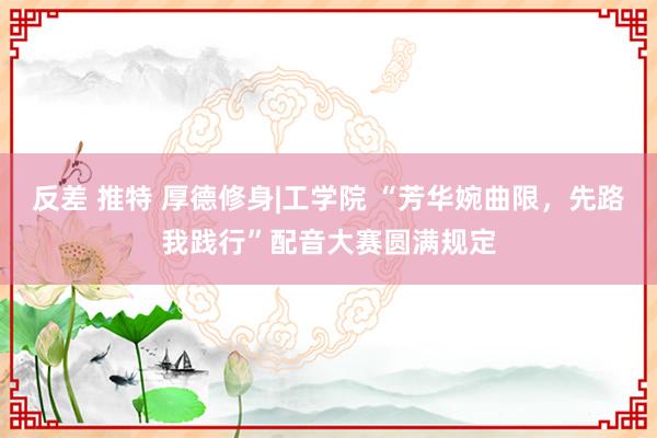 反差 推特 厚德修身|工学院 “芳华婉曲限，先路我践行”配音大赛圆满规定