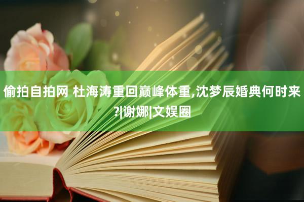 偷拍自拍网 杜海涛重回巅峰体重,沈梦辰婚典何时来?|谢娜|文娱圈