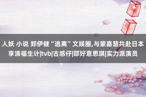 人妖 小说 郑伊健“逃离”文娱圈,与蒙嘉慧共赴日本享清福生计|tvb|古惑仔|邵好意思琪|实力派演员