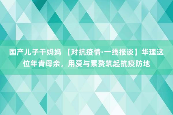 国产儿子干妈妈 【对抗疫情·一线报谈】华理这位年青母亲，用爱与累赘筑起抗疫防地