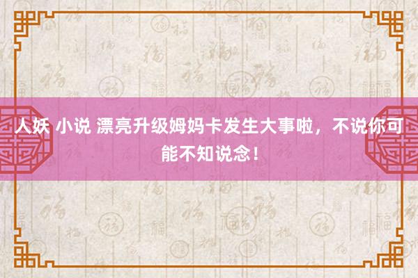 人妖 小说 漂亮升级姆妈卡发生大事啦，不说你可能不知说念！