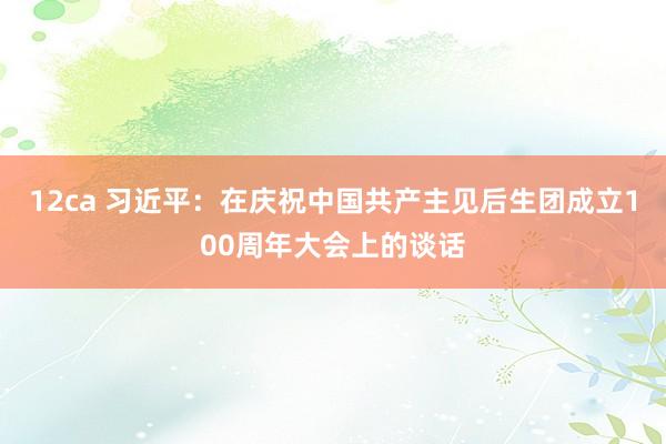 12ca 习近平：在庆祝中国共产主见后生团成立100周年大会上的谈话