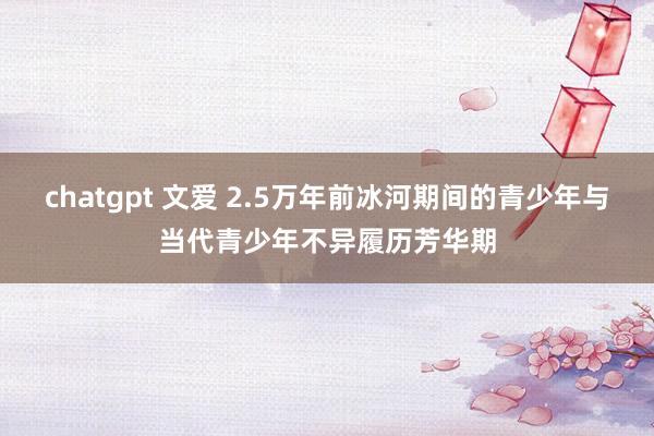 chatgpt 文爱 2.5万年前冰河期间的青少年与当代青少年不异履历芳华期