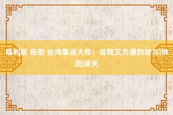 福利姬 自慰 台湾集运大件：省钱又方便的给与|物流|清关